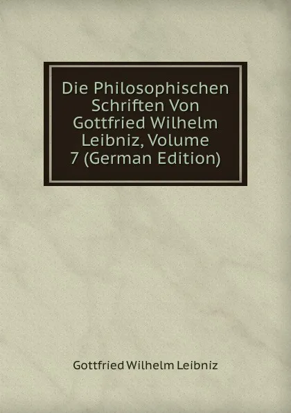 Обложка книги Die Philosophischen Schriften Von Gottfried Wilhelm Leibniz, Volume 7 (German Edition), Готфрид Вильгельм Лейбниц