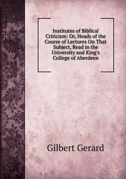 Обложка книги Institutes of Biblical Criticism: Or, Heads of the Course of Lectures On That Subject, Read in the University and King.s College of Aberdeen, Gilbert Gerard