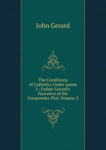 Обложка книги The Conditions of Catholics Under James I.: Father Gerard.s Narrative of the Gunpowder Plot, Volume 2, John Gerard