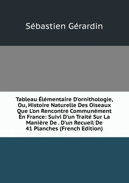 Обложка книги Tableau Elementaire D.ornithologie, Ou, Histoire Naturelle Des Oiseaux Que L.on Rencontre Communement En France: Suivi D.un Traite Sur La Maniere De . D.un Recueil De 41 Planches (French Edition), Sébastien Gérardin