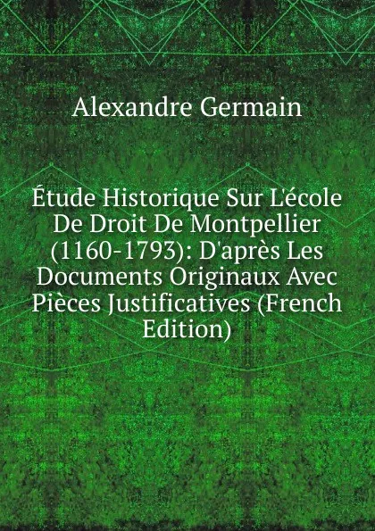 Обложка книги Etude Historique Sur L.ecole De Droit De Montpellier (1160-1793): D.apres Les Documents Originaux Avec Pieces Justificatives (French Edition), Alexandre Germain