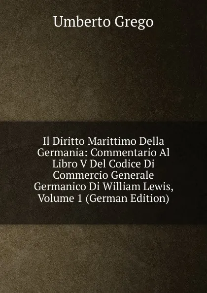 Обложка книги Il Diritto Marittimo Della Germania: Commentario Al Libro V Del Codice Di Commercio Generale Germanico Di William Lewis, Volume 1 (German Edition), Umberto Grego