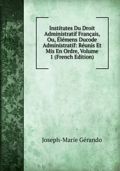 Обложка книги Institutes Du Droit Administratif Francais, Ou, Elemens Ducode Administratif: Reunis Et Mis En Ordre, Volume 1 (French Edition), Joseph-Marie Gérando