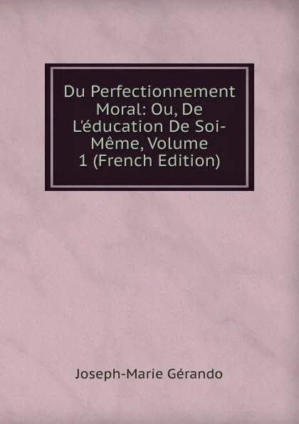 Обложка книги Du Perfectionnement Moral: Ou, De L.education De Soi-Meme, Volume 1 (French Edition), Joseph-Marie Gérando