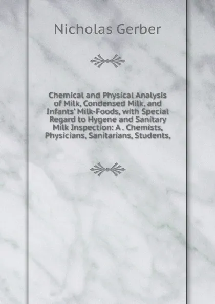 Обложка книги Chemical and Physical Analysis of Milk, Condensed Milk, and Infants. Milk-Foods, with Special Regard to Hygene and Sanitary Milk Inspection: A . Chemists, Physicians, Sanitarians, Students,, Nicholas Gerber