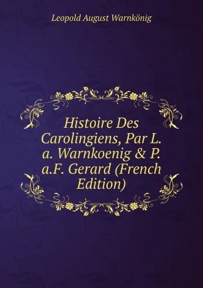 Обложка книги Histoire Des Carolingiens, Par L.a. Warnkoenig . P.a.F. Gerard (French Edition), Leopold August Warnkönig