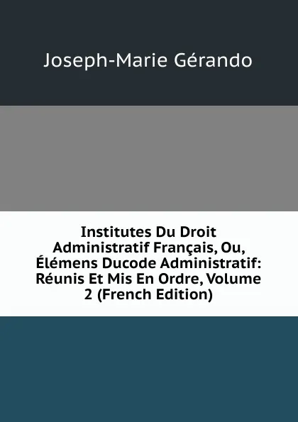 Обложка книги Institutes Du Droit Administratif Francais, Ou, Elemens Ducode Administratif: Reunis Et Mis En Ordre, Volume 2 (French Edition), Joseph-Marie Gérando
