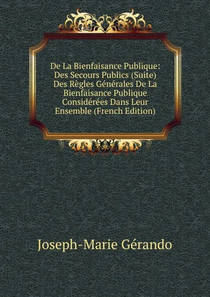 Обложка книги De La Bienfaisance Publique: Des Secours Publics (Suite)  Des Regles Generales De La Bienfaisance Publique Considerees Dans Leur Ensemble (French Edition), Joseph-Marie Gérando