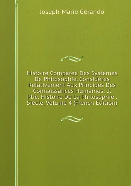 Обложка книги Histoire Comparee Des Systemes De Philosophie, Consideres Relativement Aux Principes Des Connaissances Humaines: 2. Ptie. Histoire De La Philosophie . Siecle, Volume 4 (French Edition), Joseph-Marie Gérando