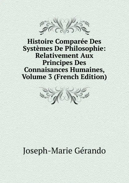Обложка книги Histoire Comparee Des Systemes De Philosophie: Relativement Aux Principes Des Connaisances Humaines, Volume 3 (French Edition), Joseph-Marie Gérando