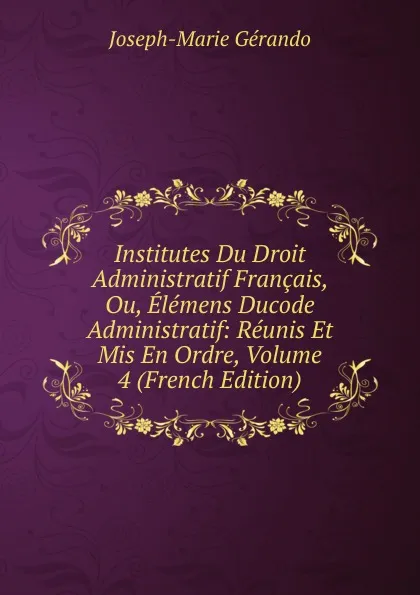 Обложка книги Institutes Du Droit Administratif Francais, Ou, Elemens Ducode Administratif: Reunis Et Mis En Ordre, Volume 4 (French Edition), Joseph-Marie Gérando