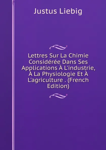 Обложка книги Lettres Sur La Chimie Consideree Dans Ses Applications A L.industrie, A La Physiologie Et A L.agriculture . (French Edition), Liebig Justus