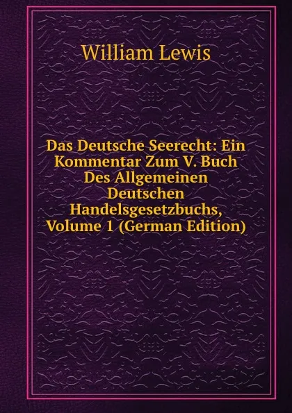 Обложка книги Das Deutsche Seerecht: Ein Kommentar Zum V. Buch Des Allgemeinen Deutschen Handelsgesetzbuchs, Volume 1 (German Edition), William Lewis