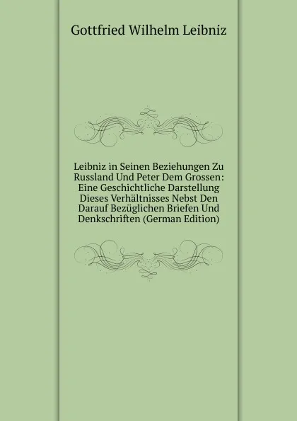 Обложка книги Leibniz in Seinen Beziehungen Zu Russland Und Peter Dem Grossen: Eine Geschichtliche Darstellung Dieses Verhaltnisses Nebst Den Darauf Bezuglichen Briefen Und Denkschriften (German Edition), Готфрид Вильгельм Лейбниц