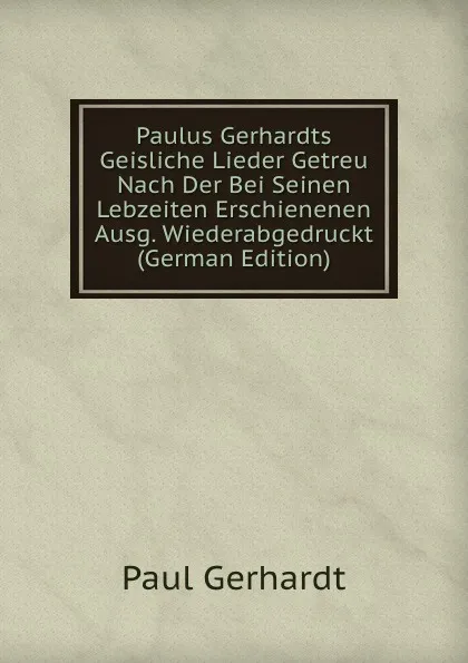 Обложка книги Paulus Gerhardts Geisliche Lieder Getreu Nach Der Bei Seinen Lebzeiten Erschienenen Ausg. Wiederabgedruckt (German Edition), Paul Gerhardt