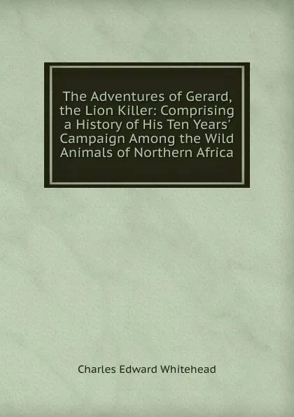 Обложка книги The Adventures of Gerard, the Lion Killer: Comprising a History of His Ten Years. Campaign Among the Wild Animals of Northern Africa, Charles Edward Whitehead