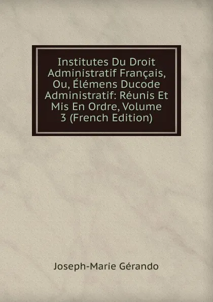 Обложка книги Institutes Du Droit Administratif Francais, Ou, Elemens Ducode Administratif: Reunis Et Mis En Ordre, Volume 3 (French Edition), Joseph-Marie Gérando