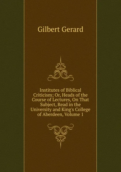 Обложка книги Institutes of Biblical Criticism; Or, Heads of the Course of Lectures, On That Subject, Read in the University and King.s College of Aberdeen, Volume 1, Gilbert Gerard