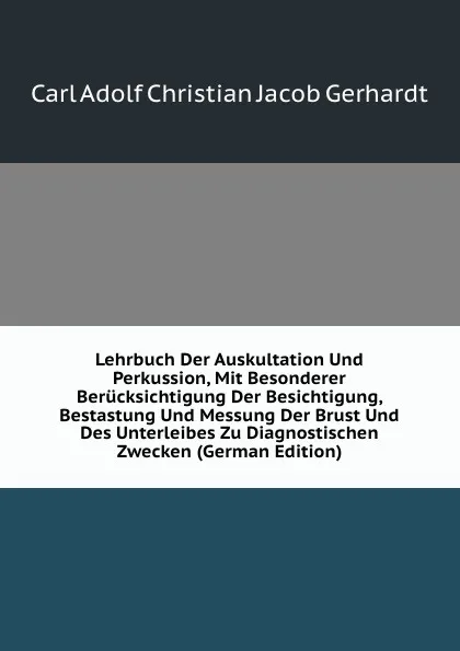 Обложка книги Lehrbuch Der Auskultation Und Perkussion, Mit Besonderer Berucksichtigung Der Besichtigung, Bestastung Und Messung Der Brust Und Des Unterleibes Zu Diagnostischen Zwecken (German Edition), Carl Adolf Christian Jacob Gerhardt