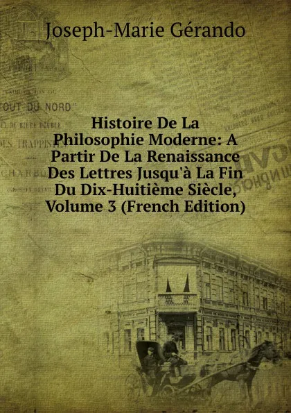 Обложка книги Histoire De La Philosophie Moderne: A Partir De La Renaissance Des Lettres Jusqu.a La Fin Du Dix-Huitieme Siecle, Volume 3 (French Edition), Joseph-Marie Gérando