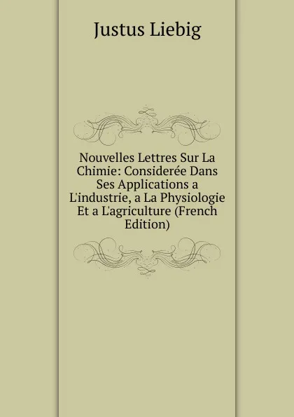 Обложка книги Nouvelles Lettres Sur La Chimie: Consideree Dans Ses Applications a L.industrie, a La Physiologie Et a L.agriculture (French Edition), Liebig Justus