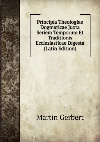 Обложка книги Principia Theologiae Dogmaticae Juxta Seriem Temporum Et Traditionis Ecclesiasticae Digesta (Latin Edition), Martin Gerbert