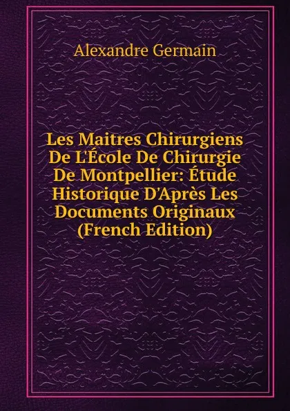 Обложка книги Les Maitres Chirurgiens De L.Ecole De Chirurgie De Montpellier: Etude Historique D.Apres Les Documents Originaux (French Edition), Alexandre Germain