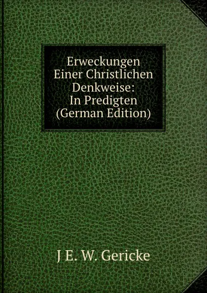 Обложка книги Erweckungen Einer Christlichen Denkweise: In Predigten (German Edition), J E. W. Gericke