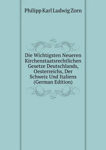 Обложка книги Die Wichtigsten Neueren Kirchenstaatsrechtlichen Gesetze Deutschlands, Oesterreichs, Der Schweiz Und Italiens (German Edition), Philipp Zorn