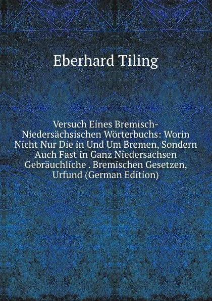 Обложка книги Versuch Eines Bremisch-Niedersachsischen Worterbuchs: Worin Nicht Nur Die in Und Um Bremen, Sondern Auch Fast in Ganz Niedersachsen Gebrauchliche . Bremischen Gesetzen, Urfund (German Edition), Eberhard Tiling