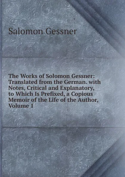 Обложка книги The Works of Solomon Gessner: Translated from the German. with Notes, Critical and Explanatory, to Which Is Prefixed, a Copious Memoir of the Life of the Author, Volume 1, Gessner Salomon