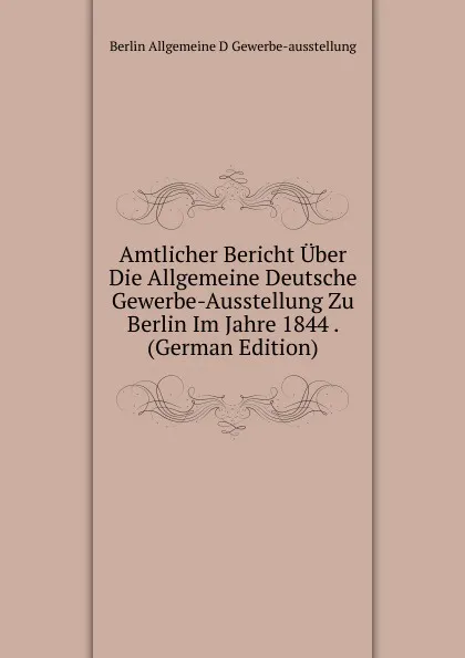 Обложка книги Amtlicher Bericht Uber Die Allgemeine Deutsche Gewerbe-Ausstellung Zu Berlin Im Jahre 1844 . (German Edition), Berlin Allgemeine D Gewerbe-ausstellung