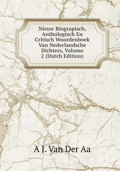 Обложка книги Nieuw Biograpisch, Anthologisch En Critisch Woordenboek Van Nederlandsche Dichters, Volume 2 (Dutch Edition), A J. Van Der Aa