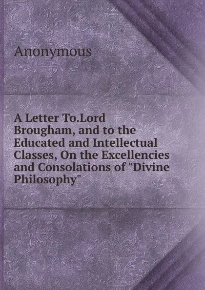 Обложка книги A Letter To.Lord Brougham, and to the Educated and Intellectual Classes, On the Excellencies and Consolations of 