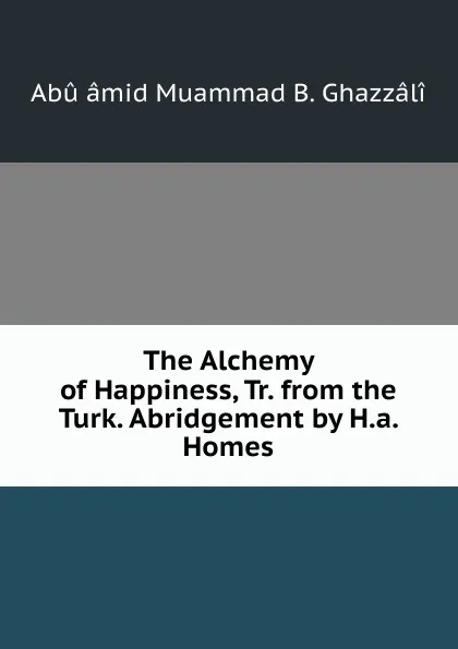 Обложка книги The Alchemy of Happiness, Tr. from the Turk. Abridgement by H.a. Homes, Abû âmid Muammad B. Ghazzâlî