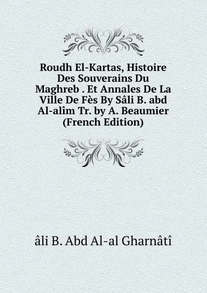 Обложка книги Roudh El-Kartas, Histoire Des Souverains Du Maghreb . Et Annales De La Ville De Fes By Sali B. abd Al-alim Tr. by A. Beaumier (French Edition), âli B. Abd Al-al Gharnâtî