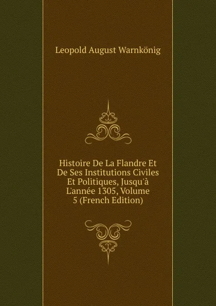 Обложка книги Histoire De La Flandre Et De Ses Institutions Civiles Et Politiques, Jusqu.a L.annee 1305, Volume 5 (French Edition), Leopold August Warnkönig