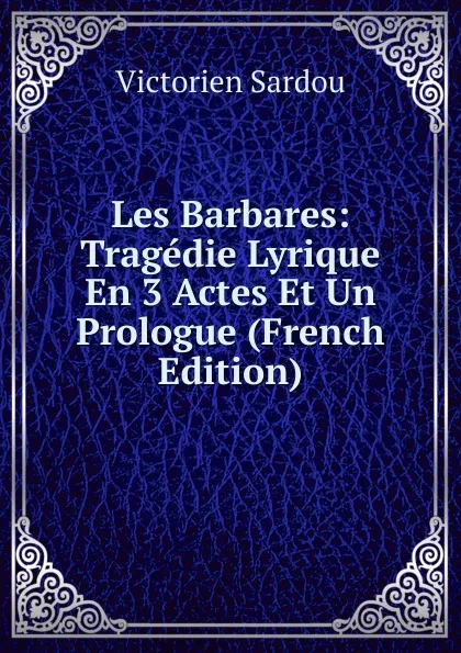 Обложка книги Les Barbares: Tragedie Lyrique En 3 Actes Et Un Prologue (French Edition), Victorien Sardou