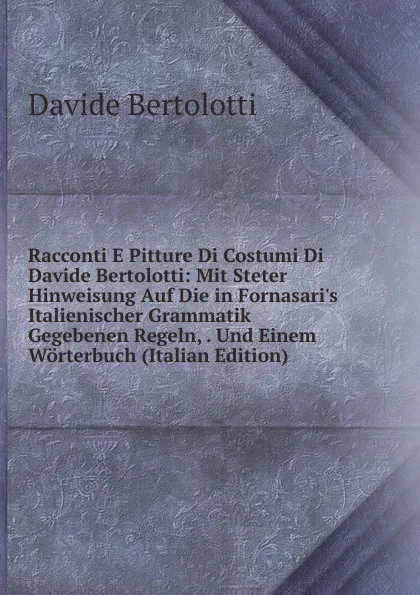 Обложка книги Racconti E Pitture Di Costumi Di Davide Bertolotti: Mit Steter Hinweisung Auf Die in Fornasari.s Italienischer Grammatik Gegebenen Regeln, . Und Einem Worterbuch (Italian Edition), Davide Bertolotti