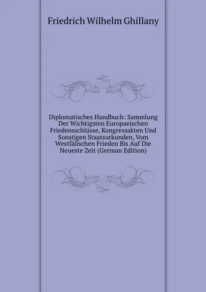 Обложка книги Diplomatisches Handbuch: Sammlung Der Wichtigsten Europaeischen Friedensschlusse, Kongressakten Und Sonstigen Staatsurkunden, Vom Westfalischen Frieden Bis Auf Die Neueste Zeit (German Edition), Friedrich Wilhelm Ghillany