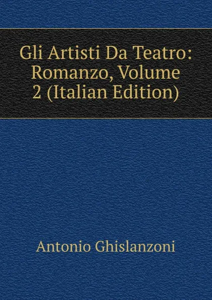 Обложка книги Gli Artisti Da Teatro: Romanzo, Volume 2 (Italian Edition), Antonio Ghislanzoni