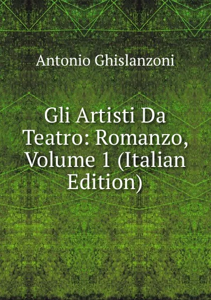 Обложка книги Gli Artisti Da Teatro: Romanzo, Volume 1 (Italian Edition), Antonio Ghislanzoni