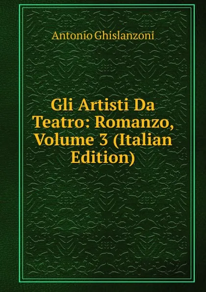 Обложка книги Gli Artisti Da Teatro: Romanzo, Volume 3 (Italian Edition), Antonio Ghislanzoni