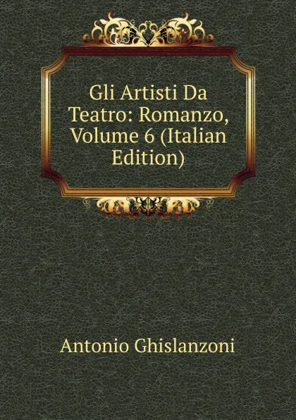 Обложка книги Gli Artisti Da Teatro: Romanzo, Volume 6 (Italian Edition), Antonio Ghislanzoni