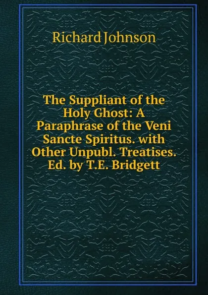 Обложка книги The Suppliant of the Holy Ghost: A Paraphrase of the Veni Sancte Spiritus. with Other Unpubl. Treatises. Ed. by T.E. Bridgett, Richard Johnson