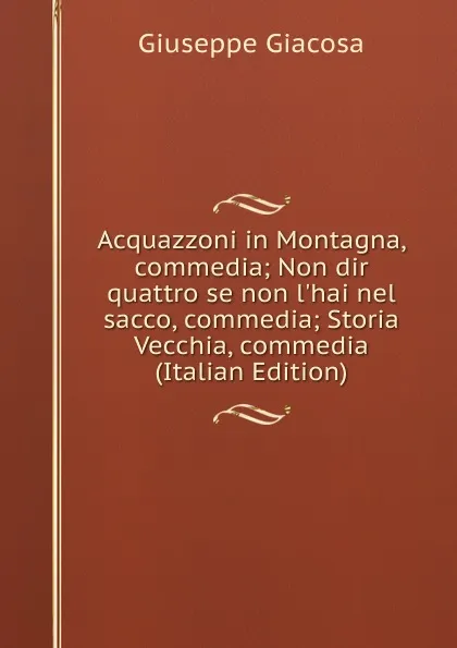 Обложка книги Acquazzoni in Montagna, commedia; Non dir quattro se non l.hai nel sacco, commedia; Storia Vecchia, commedia (Italian Edition), Giuseppe Giacosa