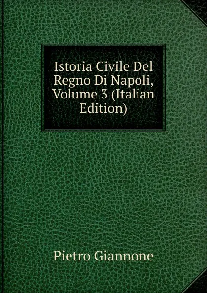 Обложка книги Istoria Civile Del Regno Di Napoli, Volume 3 (Italian Edition), Pietro Giannone