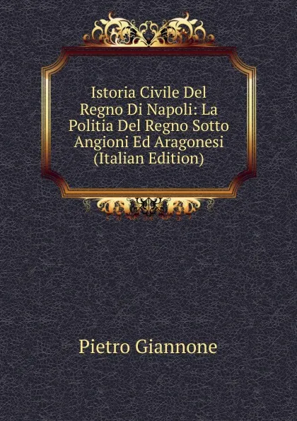 Обложка книги Istoria Civile Del Regno Di Napoli: La Politia Del Regno Sotto Angioni Ed Aragonesi (Italian Edition), Pietro Giannone