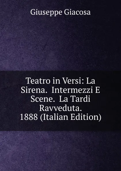 Обложка книги Teatro in Versi: La Sirena.  Intermezzi E Scene.  La Tardi Ravveduta.  1888 (Italian Edition), Giuseppe Giacosa