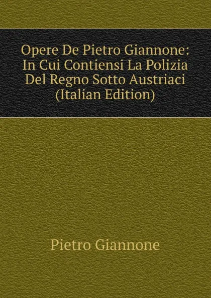 Обложка книги Opere De Pietro Giannone: In Cui Contiensi La Polizia Del Regno Sotto Austriaci (Italian Edition), Pietro Giannone